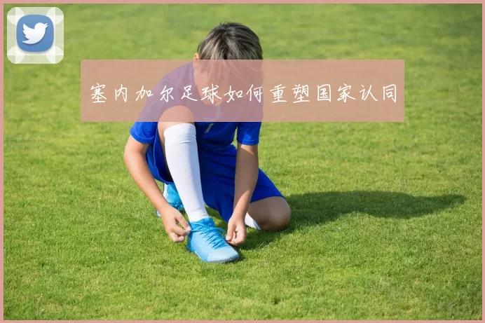 塞内加尔足球如何重塑国家认同