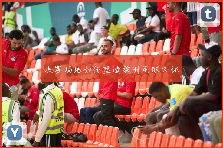 决赛场地如何塑造欧洲足球文化