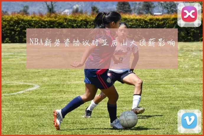NBA新劳资协议对亚历山大顶薪影响