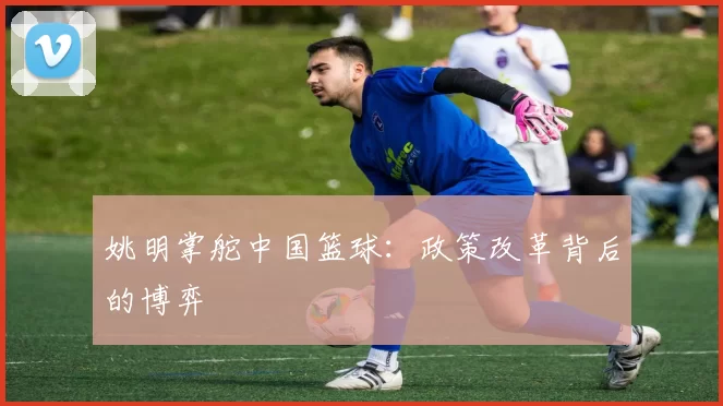 姚明掌舵中国篮球：政策改革背后的博弈
