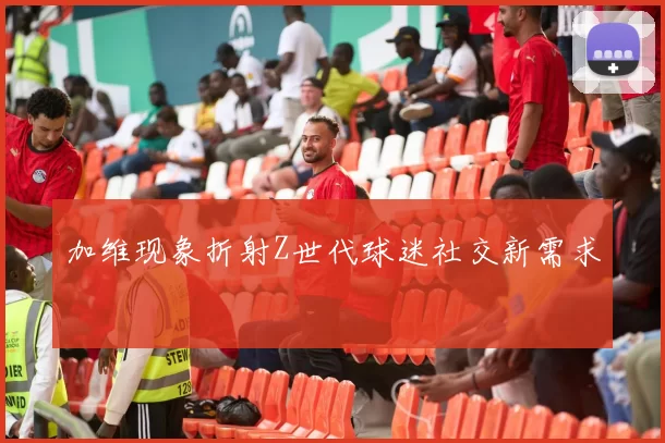 加维现象折射Z世代球迷社交新需求