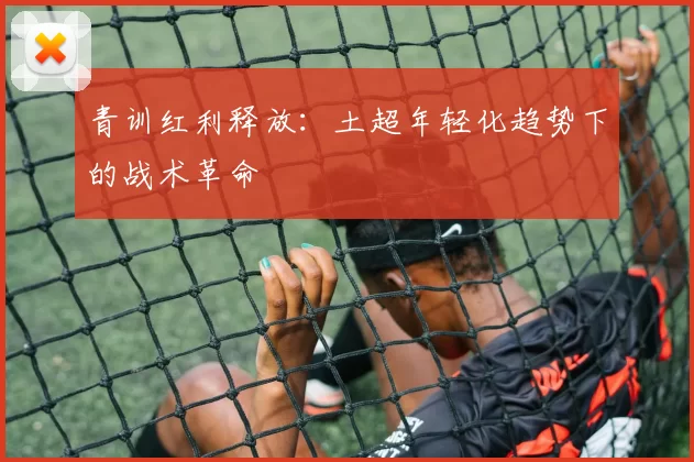 青训红利释放：土超年轻化趋势下的战术革命