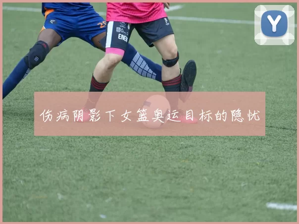 伤病阴影下女篮奥运目标的隐忧
