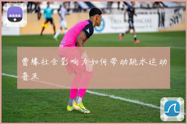 曹缘社会影响力如何带动跳水运动普及